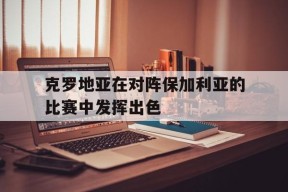 今年会-克罗地亚在对阵保加利亚的比赛中发挥出色(克罗地亚在对阵保加利亚的比赛中发挥出色吗)