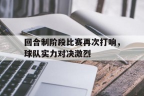 今年会-回合制阶段比赛再次打响，球队实力对决激烈(回合制阶段比赛再次打响,球队实力对决激烈吗)