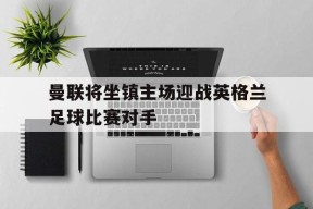 今年会网页版入口-曼联将坐镇主场迎战英格兰足球比赛对手的简单介绍