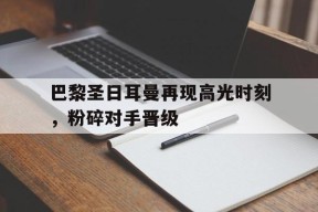今年会网页版入口-巴黎圣日耳曼再现高光时刻，粉碎对手晋级的简单介绍