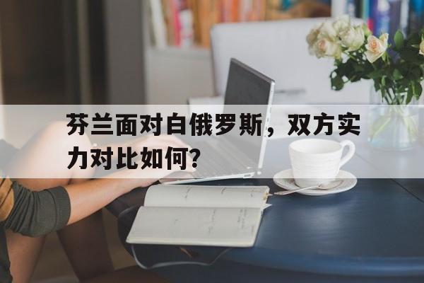 芬兰面对白俄罗斯,双方实力对比如何?的简单介绍 芬兰面对白俄罗斯,双方实力对比如何?的简单介绍