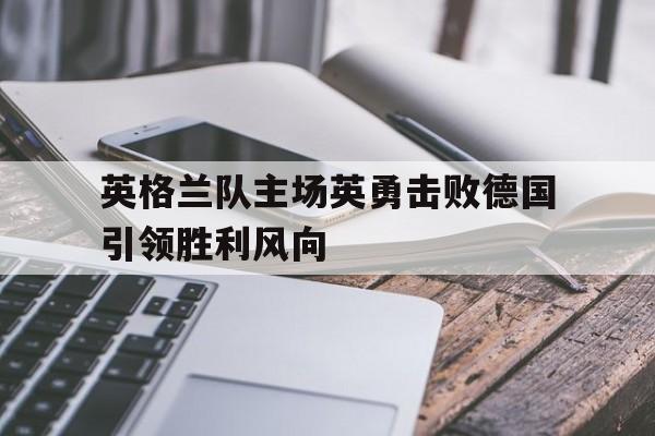 关于英格兰队主场英勇击败德国引领胜利风向的信息 关于英格兰队主场英勇击败德国引领胜利风向的信息